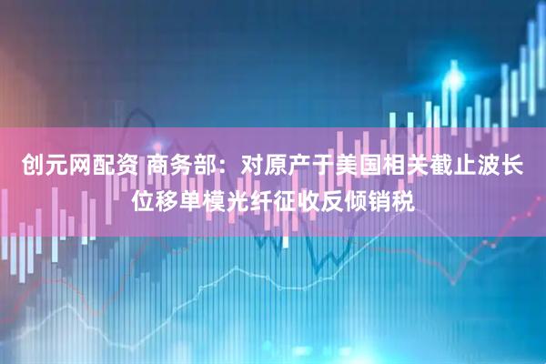 创元网配资 商务部：对原产于美国相关截止波长位移单模光纤征收反倾销税