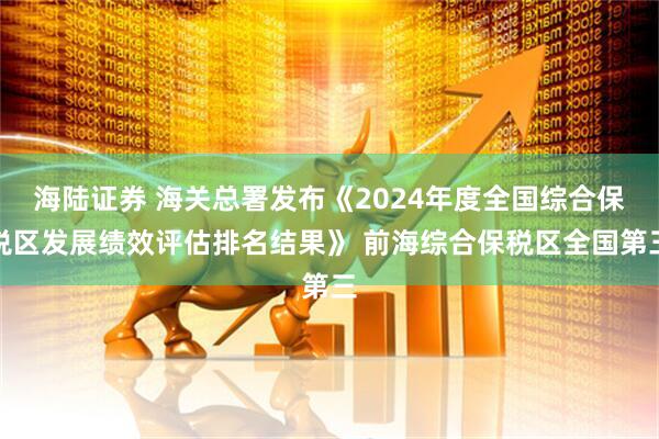 海陆证券 海关总署发布《2024年度全国综合保税区发展绩效评估排名结果》 前海综合保税区全国第三