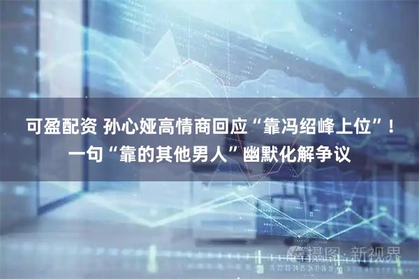可盈配资 孙心娅高情商回应“靠冯绍峰上位”！一句“靠的其他男人”幽默化解争议
