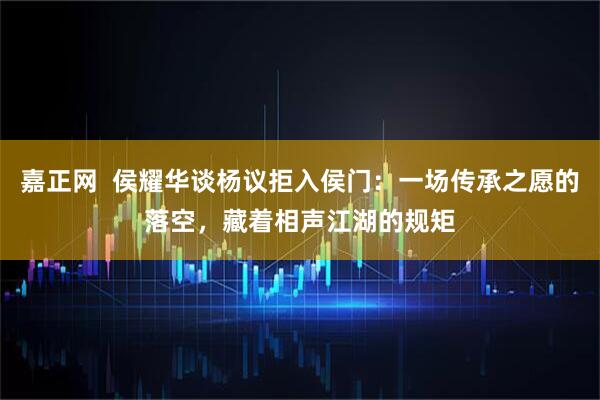 嘉正网  侯耀华谈杨议拒入侯门：一场传承之愿的落空，藏着相声江湖的规矩