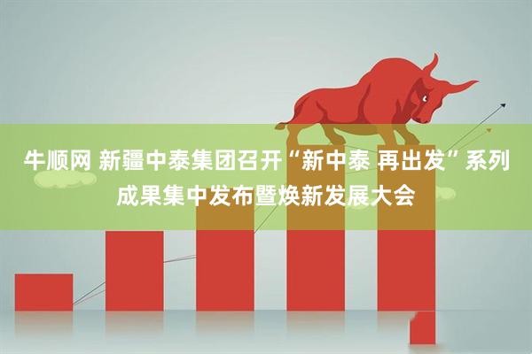 牛顺网 新疆中泰集团召开“新中泰 再出发”系列成果集中发布暨焕新发展大会