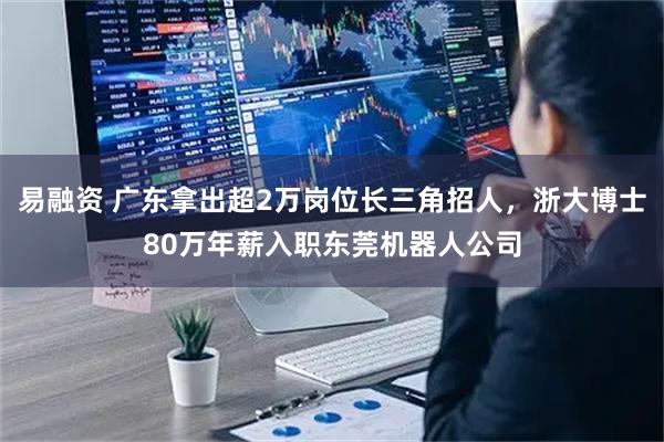 易融资 广东拿出超2万岗位长三角招人，浙大博士80万年薪入职东莞机器人公司