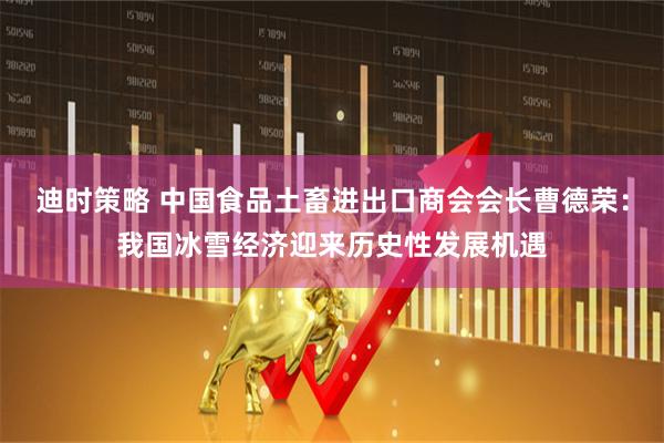 迪时策略 中国食品土畜进出口商会会长曹德荣：我国冰雪经济迎来历史性发展机遇