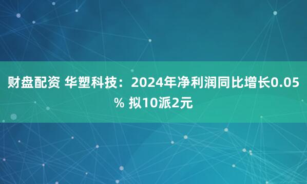 财盘配资 华塑科技：2024年净利润同比增长0.05% 拟10派2元