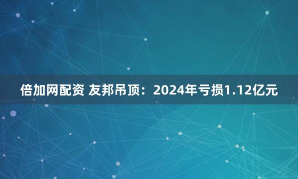 倍加网配资 友邦吊顶：2024年亏损1.12亿元