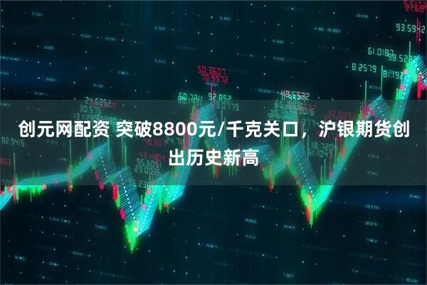 创元网配资 突破8800元/千克关口，沪银期货创出历史新高