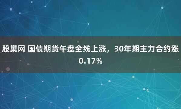 股巢网 国债期货午盘全线上涨，30年期主力合约涨0.17%