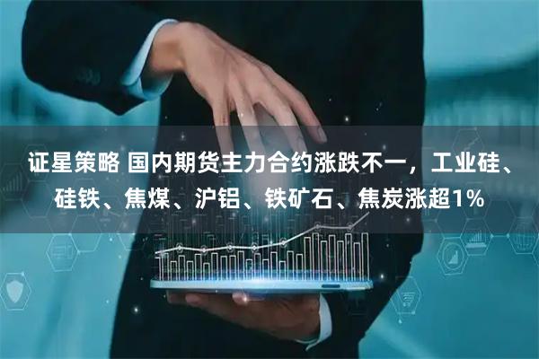 证星策略 国内期货主力合约涨跌不一，工业硅、硅铁、焦煤、沪铝、铁矿石、焦炭涨超1%
