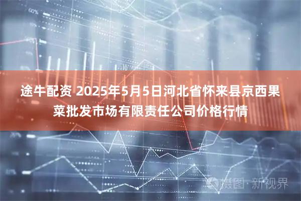 途牛配资 2025年5月5日河北省怀来县京西果菜批发市场有限责任公司价格行情