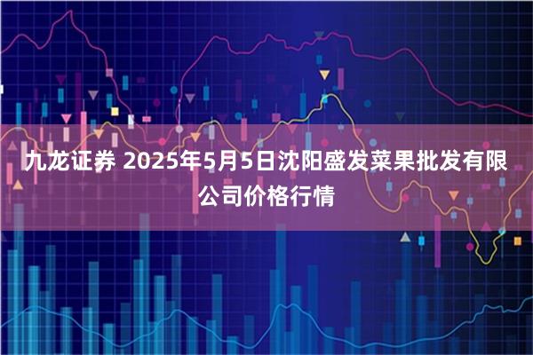 九龙证券 2025年5月5日沈阳盛发菜果批发有限公司价格行情