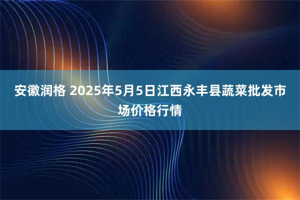 安徽润格 2025年5月5日江西永丰县蔬菜批发市场价格行情