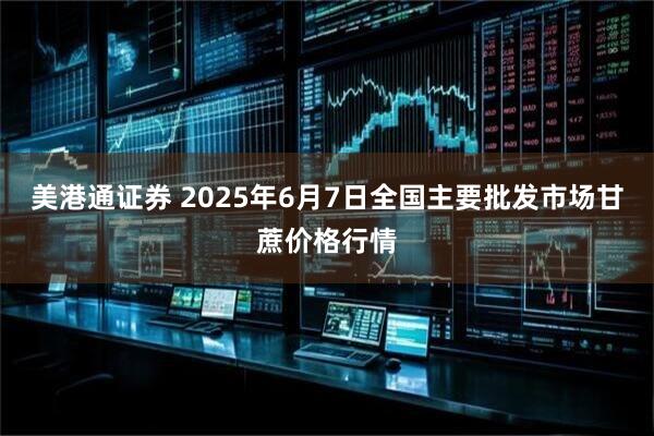 美港通证券 2025年6月7日全国主要批发市场甘蔗价格行情