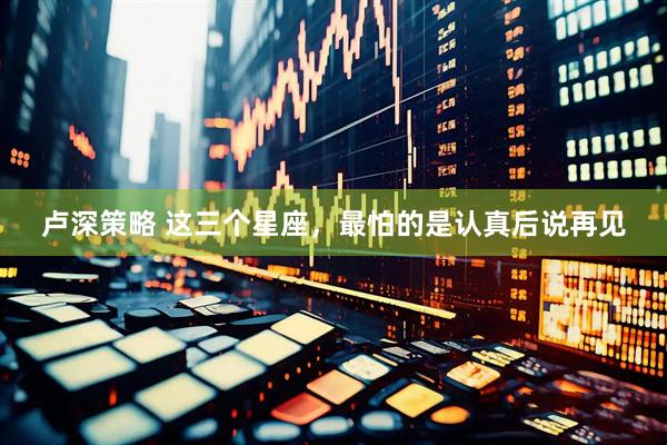 卢深策略 这三个星座，最怕的是认真后说再见