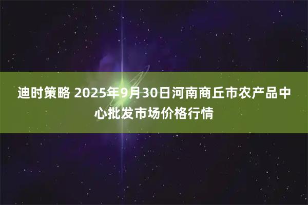 迪时策略 2025年9月30日河南商丘市农产品中心批发市场价格行情