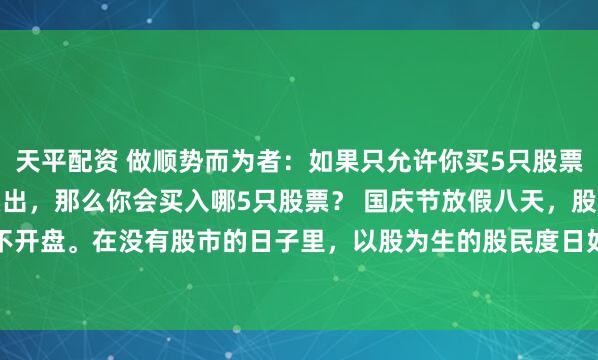 天平配资 做顺势而为者：如果只允许你买5只股票，并且是买入后不允许卖出，那么你会买入哪5只股票？ 国庆节放假八天，股市休市不开盘。在没有股市的日子里，以股为生的股民度日如年。闲着也是闲着，不如在50...