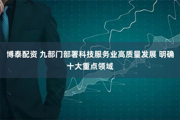 博泰配资 九部门部署科技服务业高质量发展 明确十大重点领域