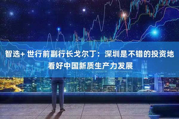 智选+ 世行前副行长戈尔丁：深圳是不错的投资地 看好中国新质生产力发展