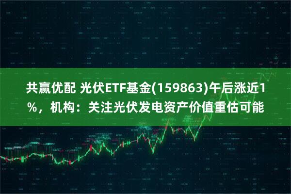 共赢优配 光伏ETF基金(159863)午后涨近1%，机构：关注光伏发电资产价值重估可能