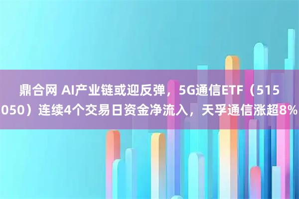 鼎合网 AI产业链或迎反弹，5G通信ETF（515050）连续4个交易日资金净流入，天孚通信涨超8%