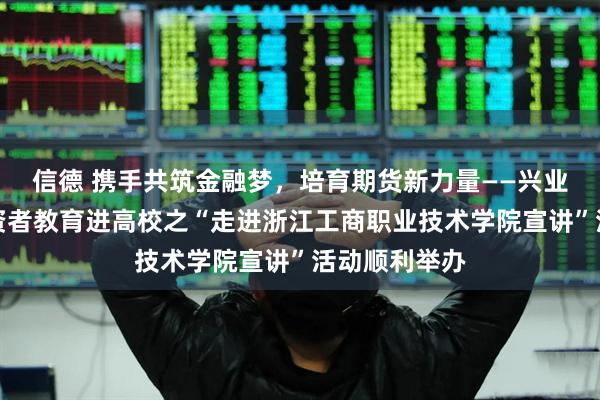 信德 携手共筑金融梦，培育期货新力量——兴业期货开展投资者教育进高校之“走进浙江工商职业技术学院宣讲”活动顺利举办