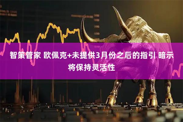智策管家 欧佩克+未提供3月份之后的指引 暗示将保持灵活性