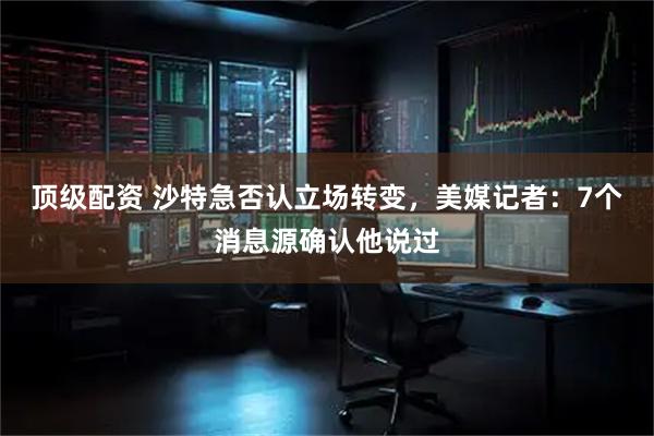 顶级配资 沙特急否认立场转变，美媒记者：7个消息源确认他说过