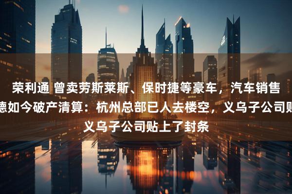 荣利通 曾卖劳斯莱斯、保时捷等豪车，汽车销售巨头宝利德如今破产清算：杭州总部已人去楼空，义乌子公司贴上了封条