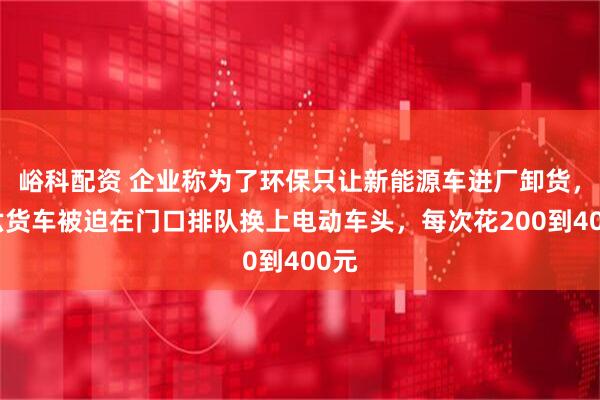 峪科配资 企业称为了环保只让新能源车进厂卸货，国六货车被迫在门口排队换上电动车头，每次花200到400元