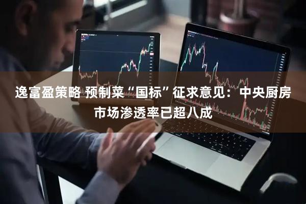逸富盈策略 预制菜“国标”征求意见：中央厨房市场渗透率已超八成