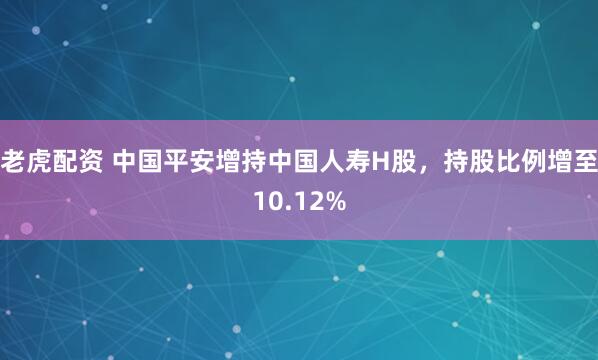 老虎配资 中国平安增持中国人寿H股，持股比例增至10.12%