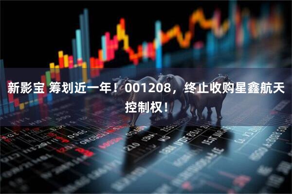 新影宝 筹划近一年！001208，终止收购星鑫航天控制权！