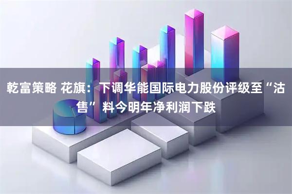 乾富策略 花旗：下调华能国际电力股份评级至“沽售” 料今明年净利润下跌