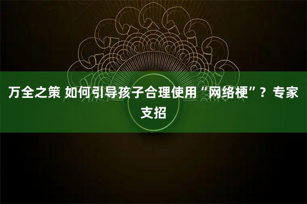万全之策 如何引导孩子合理使用“网络梗”？专家支招