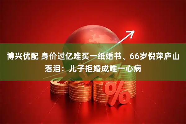 博兴优配 身价过亿难买一纸婚书、66岁倪萍庐山落泪：儿子拒婚成唯一心病