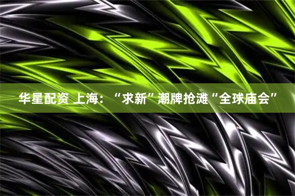 华星配资 上海：“求新”潮牌抢滩“全球庙会”
