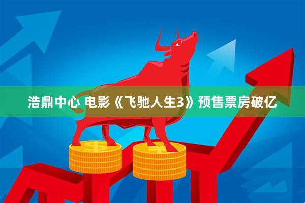 浩鼎中心 电影《飞驰人生3》预售票房破亿