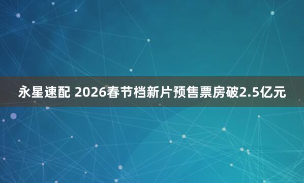 永星速配 2026春节档新片预售票房破2.5亿元