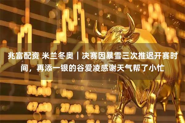 兆富配资 米兰冬奥｜决赛因暴雪三次推迟开赛时间，再添一银的谷爱凌感谢天气帮了小忙