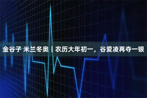 金谷子 米兰冬奥｜农历大年初一，谷爱凌再夺一银