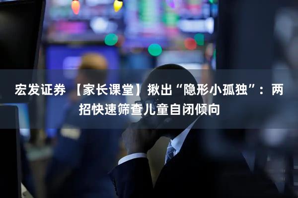 宏发证券 【家长课堂】揪出“隐形小孤独”：两招快速筛查儿童自闭倾向