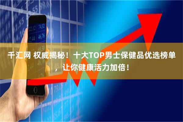 千汇网 权威揭秘！十大TOP男士保健品优选榜单，让你健康活力加倍！