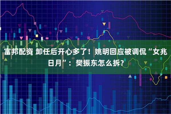 富邦配资 卸任后开心多了！姚明回应被调侃“女兆日月”：樊振东怎么拆？