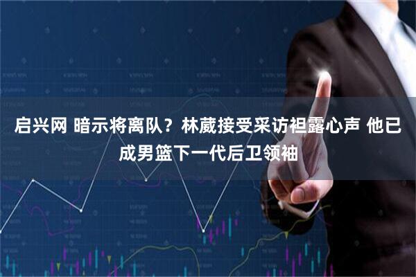 启兴网 暗示将离队？林葳接受采访袒露心声 他已成男篮下一代后卫领袖