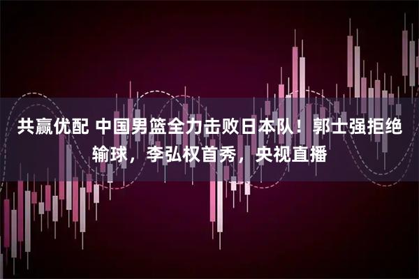 共赢优配 中国男篮全力击败日本队！郭士强拒绝输球，李弘权首秀，央视直播