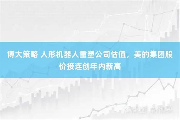 博大策略 人形机器人重塑公司估值，美的集团股价接连创年内新高