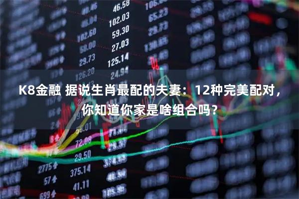 K8金融 据说生肖最配的夫妻：12种完美配对，你知道你家是啥组合吗？