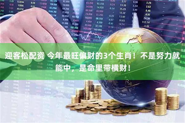 迎客松配资 今年最旺偏财的3个生肖！不是努力就能中，是命里带横财！