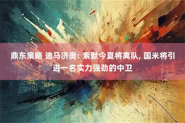 鼎东策略 迪马济奥: 索默今夏将离队, 国米将引进一名实力强劲的中卫