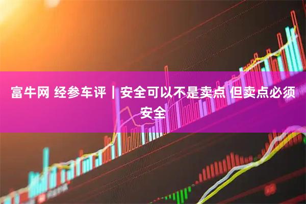 富牛网 经参车评｜安全可以不是卖点 但卖点必须安全