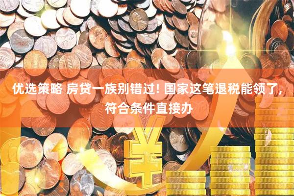 优选策略 房贷一族别错过! 国家这笔退税能领了, 符合条件直接办